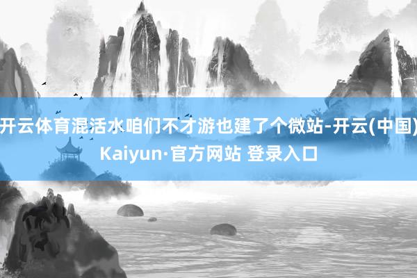 开云体育混活水咱们不才游也建了个微站-开云(中国)Kaiyun·官方网站 登录入口
