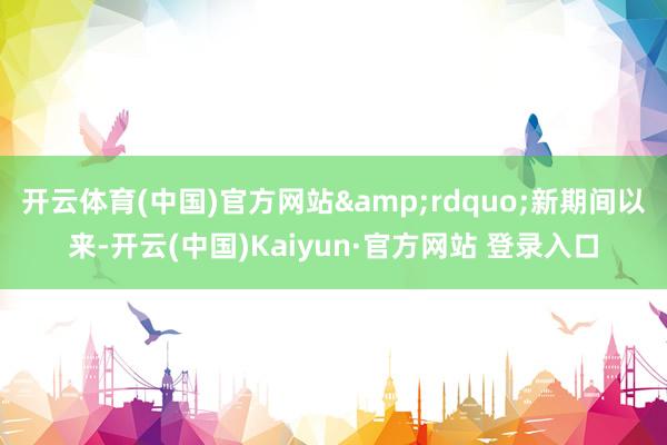 开云体育(中国)官方网站&rdquo;新期间以来-开云(中国)Kaiyun·官方网站 登录入口