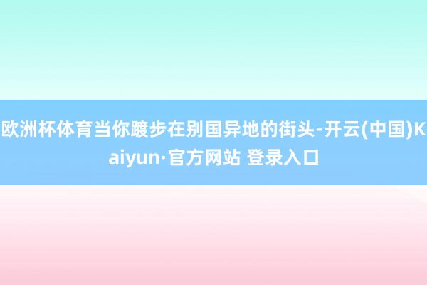 欧洲杯体育当你踱步在别国异地的街头-开云(中国)Kaiyun·官方网站 登录入口