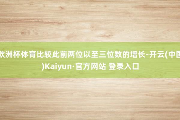 欧洲杯体育比较此前两位以至三位数的增长-开云(中国)Kaiyun·官方网站 登录入口