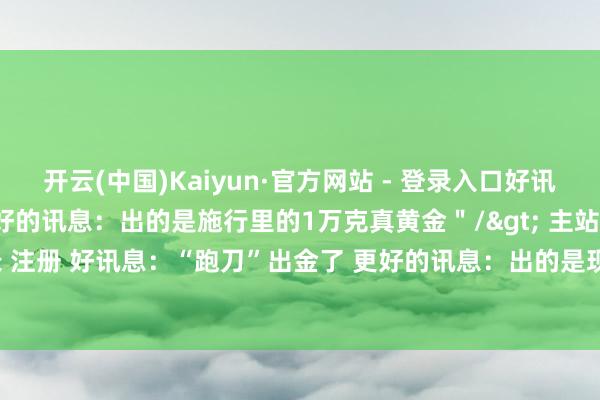 开云(中国)Kaiyun·官方网站 - 登录入口好讯息：“跑刀”出金了 更好的讯息：出的是施行里的1万克真黄金＂/> 主站 商城 论坛 自运营 登录 注册 好讯息：“跑刀”出金了 更好的讯息：出的是现...-开云(中国)Kaiyun·官方网站 登录入口