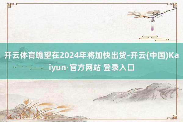 开云体育瞻望在2024年将加快出货-开云(中国)Kaiyun·官方网站 登录入口