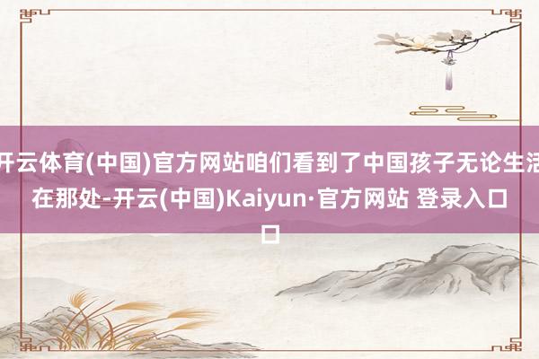 开云体育(中国)官方网站咱们看到了中国孩子无论生活在那处-开云(中国)Kaiyun·官方网站 登录入口