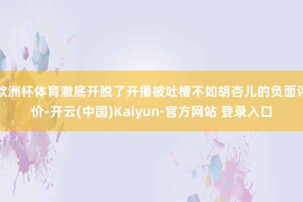 欧洲杯体育澈底开脱了开播被吐槽不如胡杏儿的负面评价-开云(中国)Kaiyun·官方网站 登录入口