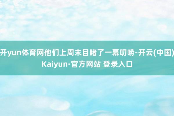开yun体育网他们上周末目睹了一幕叨唠-开云(中国)Kaiyun·官方网站 登录入口
