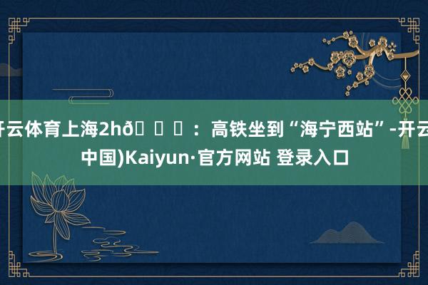 开云体育上海2h🚄：高铁坐到“海宁西站”-开云(中国)Kaiyun·官方网站 登录入口