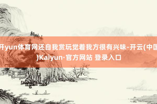 开yun体育网还自我赏玩觉着我方很有兴味-开云(中国)Kaiyun·官方网站 登录入口