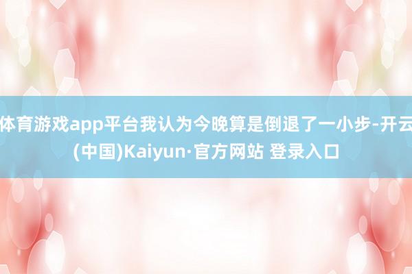 体育游戏app平台我认为今晚算是倒退了一小步-开云(中国)Kaiyun·官方网站 登录入口