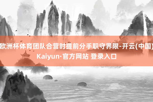 欧洲杯体育团队合营时提前分手职守界限-开云(中国)Kaiyun·官方网站 登录入口