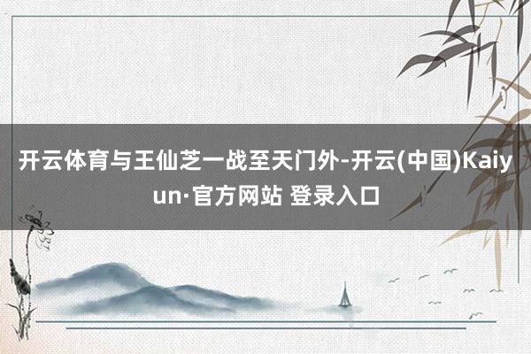 开云体育与王仙芝一战至天门外-开云(中国)Kaiyun·官方网站 登录入口