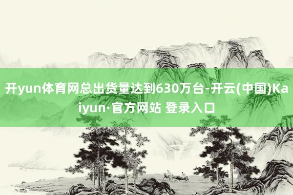 开yun体育网总出货量达到630万台-开云(中国)Kaiyun·官方网站 登录入口