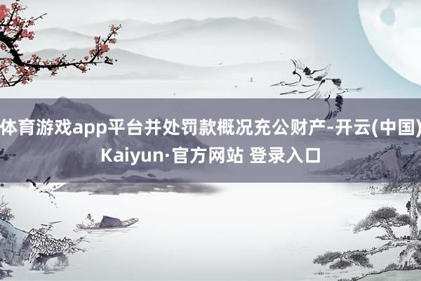 体育游戏app平台并处罚款概况充公财产-开云(中国)Kaiyun·官方网站 登录入口