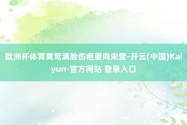 欧洲杯体育黄莺满脸伤疤望向宋莹-开云(中国)Kaiyun·官方网站 登录入口