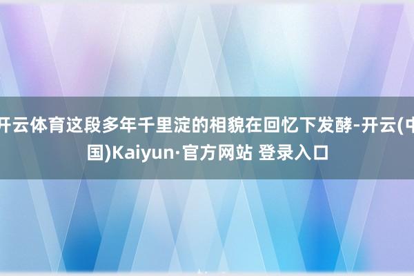开云体育这段多年千里淀的相貌在回忆下发酵-开云(中国)Kaiyun·官方网站 登录入口