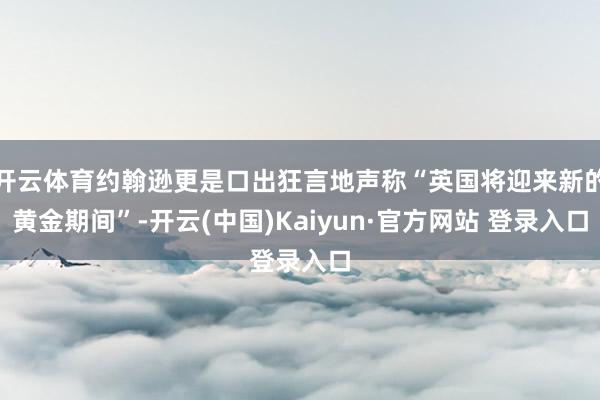 开云体育约翰逊更是口出狂言地声称“英国将迎来新的黄金期间”-开云(中国)Kaiyun·官方网站 登录入口
