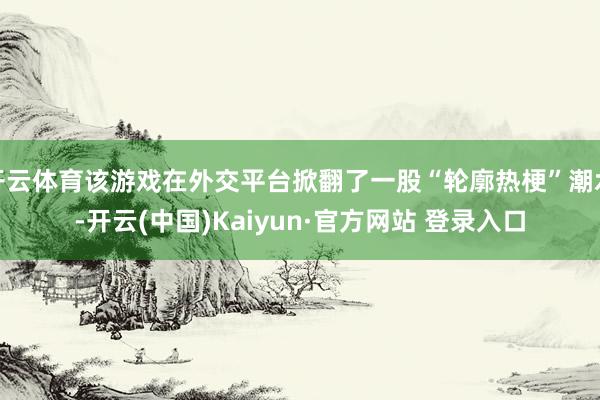 开云体育该游戏在外交平台掀翻了一股“轮廓热梗”潮水-开云(中国)Kaiyun·官方网站 登录入口