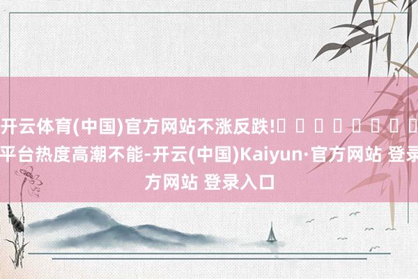开云体育(中国)官方网站不涨反跌!​​​​​​​​​​平台热度高潮不能-开云(中国)Kaiyun·官方网站 登录入口
