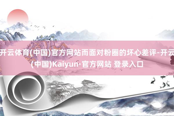 开云体育(中国)官方网站而面对粉圈的坏心差评-开云(中国)Kaiyun·官方网站 登录入口