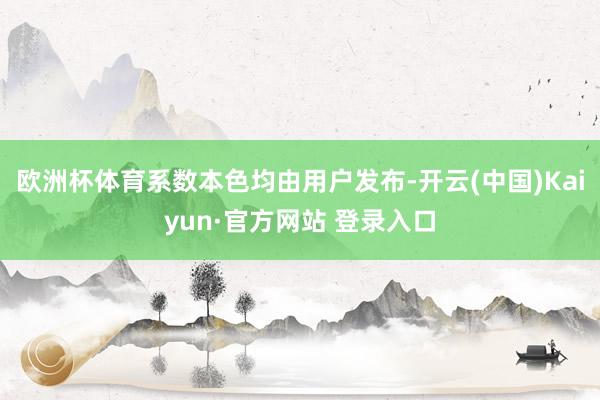 欧洲杯体育系数本色均由用户发布-开云(中国)Kaiyun·官方网站 登录入口