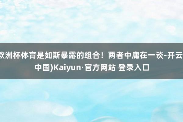 欧洲杯体育是如斯暴露的组合！两者中庸在一谈-开云(中国)Kaiyun·官方网站 登录入口