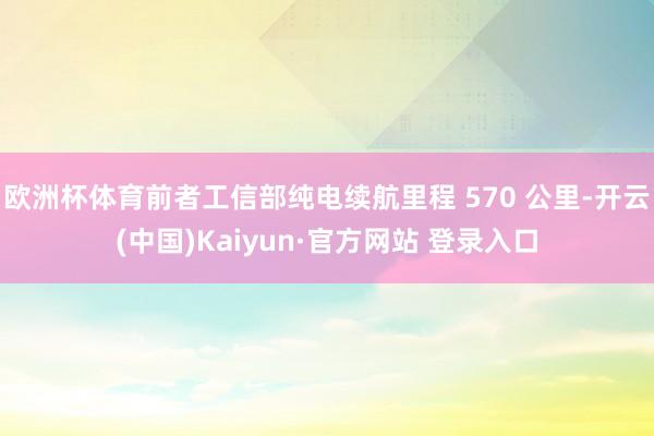 欧洲杯体育前者工信部纯电续航里程 570 公里-开云(中国)Kaiyun·官方网站 登录入口