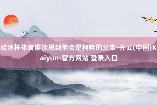 欧洲杯体育谁能思到他会是柯隆的父亲-开云(中国)Kaiyun·官方网站 登录入口
