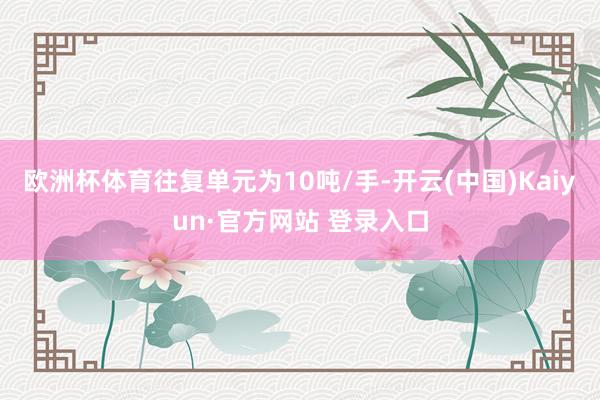 欧洲杯体育往复单元为10吨/手-开云(中国)Kaiyun·官方网站 登录入口