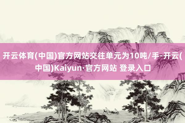 开云体育(中国)官方网站交往单元为10吨/手-开云(中国)Kaiyun·官方网站 登录入口