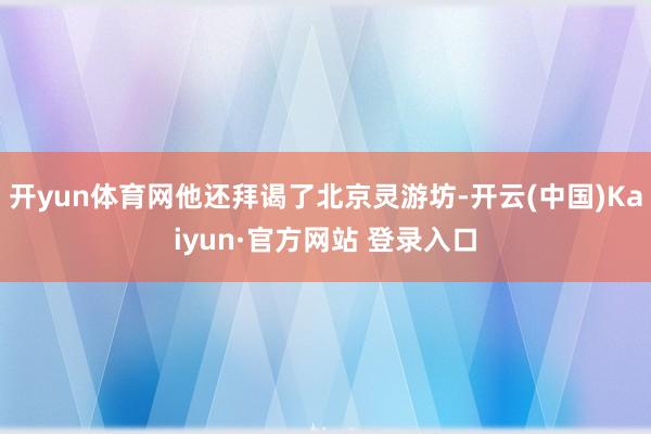 开yun体育网他还拜谒了北京灵游坊-开云(中国)Kaiyun·官方网站 登录入口
