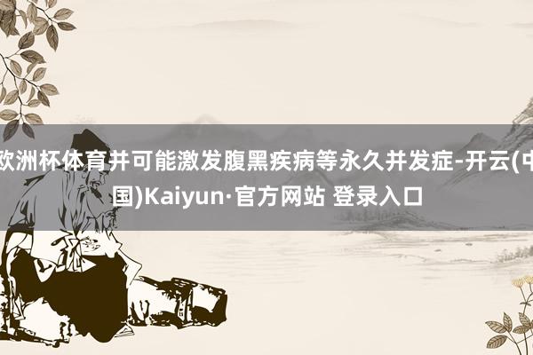 欧洲杯体育并可能激发腹黑疾病等永久并发症-开云(中国)Kaiyun·官方网站 登录入口