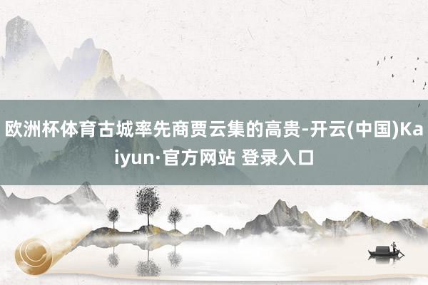 欧洲杯体育古城率先商贾云集的高贵-开云(中国)Kaiyun·官方网站 登录入口