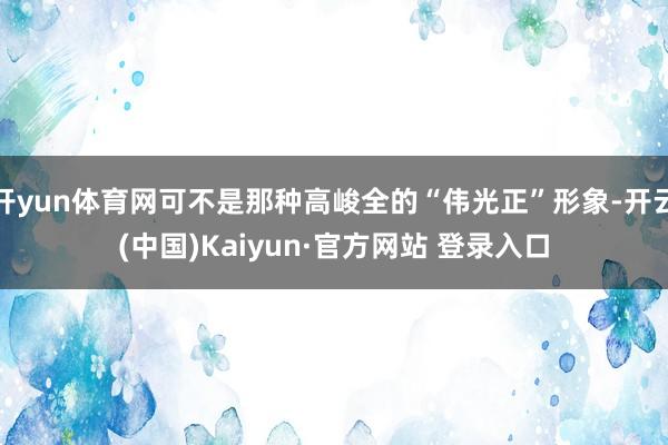 开yun体育网可不是那种高峻全的“伟光正”形象-开云(中国)Kaiyun·官方网站 登录入口