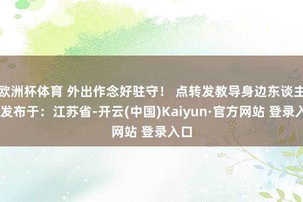 欧洲杯体育 外出作念好驻守！ 点转发教导身边东谈主！ 发布于：江苏省-开云(中国)Kaiyun·官方网站 登录入口