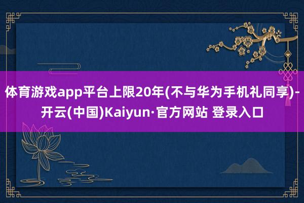 体育游戏app平台上限20年(不与华为手机礼同享)-开云(中国)Kaiyun·官方网站 登录入口