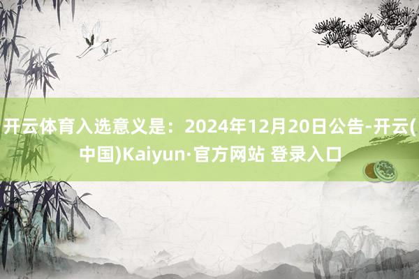 开云体育入选意义是：2024年12月20日公告-开云(中国)Kaiyun·官方网站 登录入口