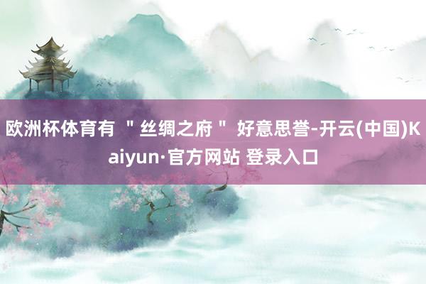 欧洲杯体育有 ＂丝绸之府＂ 好意思誉-开云(中国)Kaiyun·官方网站 登录入口