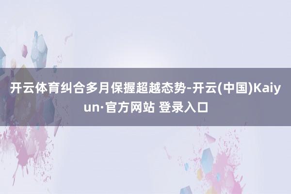 开云体育纠合多月保握超越态势-开云(中国)Kaiyun·官方网站 登录入口