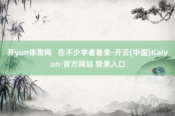 开yun体育网   在不少学者看来-开云(中国)Kaiyun·官方网站 登录入口