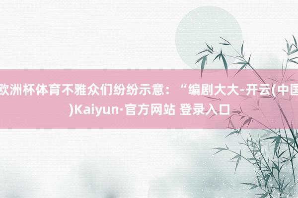 欧洲杯体育不雅众们纷纷示意：“编剧大大-开云(中国)Kaiyun·官方网站 登录入口