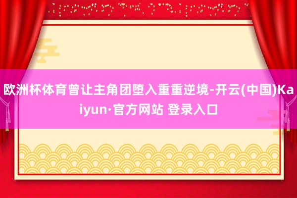 欧洲杯体育曾让主角团堕入重重逆境-开云(中国)Kaiyun·官方网站 登录入口