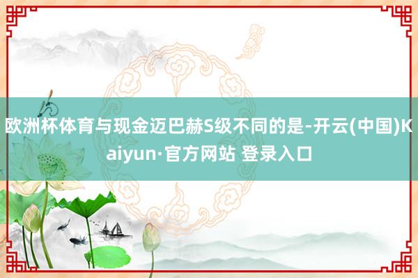 欧洲杯体育与现金迈巴赫S级不同的是-开云(中国)Kaiyun·官方网站 登录入口