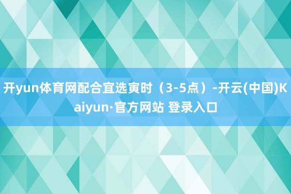 开yun体育网配合宜选寅时（3-5点）-开云(中国)Kaiyun·官方网站 登录入口