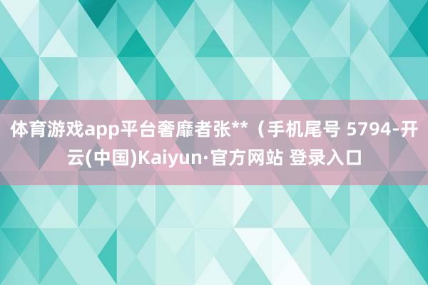 体育游戏app平台奢靡者张**（手机尾号 5794-开云(中国)Kaiyun·官方网站 登录入口