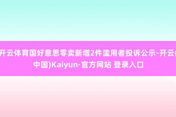 开云体育国好意思零卖新增2件滥用者投诉公示-开云(中国)Kaiyun·官方网站 登录入口