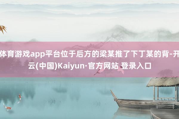 体育游戏app平台位于后方的梁某推了下丁某的背-开云(中国)Kaiyun·官方网站 登录入口