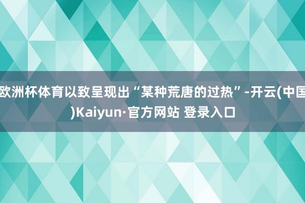 欧洲杯体育以致呈现出“某种荒唐的过热”-开云(中国)Kaiyun·官方网站 登录入口