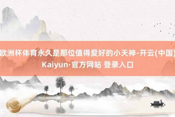 欧洲杯体育永久是那位值得爱好的小天神-开云(中国)Kaiyun·官方网站 登录入口