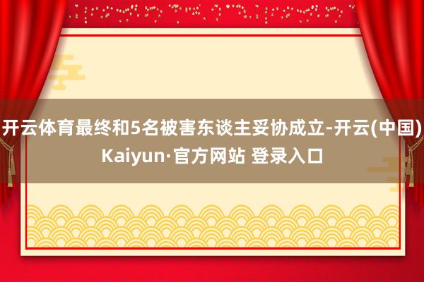 开云体育最终和5名被害东谈主妥协成立-开云(中国)Kaiyun·官方网站 登录入口