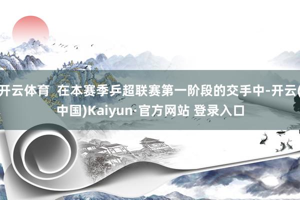 开云体育  在本赛季乒超联赛第一阶段的交手中-开云(中国)Kaiyun·官方网站 登录入口