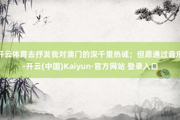 开云体育去抒发我对澳门的深千里热诚；但愿通过音乐-开云(中国)Kaiyun·官方网站 登录入口
